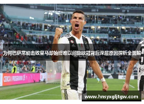 为何巴萨常能击败皇马却始终难以问鼎欧冠背后深层原因探析全面解